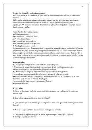 40
Ocorrerão alterações ambientais quando:
a) Ocorrer alteração na concentração (para mais ou para menos) de um produto já existente na
natureza.
b) Forem introduzidas na natureza substâncias naturais que não fazem parte do ecossistema.
c) Forem introduzidos nos ecossistemas plásticos e metais, produtos químicos, gases e
agrotóxicos. Os impactos ambientais decorrentes da ação do homem podem ocorrer em escalas
local, regional e global.
Agressões à natureza: destaques
a) Os desmatamentos.
b) A poluição e a erosão dos solos.
c) A poluição das águas.
d) A poluição do ar atmosférico.
e) A contaminação dos solos por lixo.
f) A poluição sonora e a visual.
Os desmatamentos – As florestas tropicais e equatoriais, responsáveis pelo equilíbrio ecológico do
ipedloucura10e pelas reservas de grande parte da biodiversidade, são as que mais correm o risco
de destruição. As atividades humanas que mais contribuem para reduzir as áreas florestais são: a
agricultura, a mineração, a extração indiscriminada de madeira, as construções de hidrelétricas, as
queimadas (propositais ou não).
Conseqüências:
• A redução e a extinção da biodiversidade nos locais atingidos.
• O aumento da temperatura, elevando a concentração de gás carbônico na atmosfera.
• O assoreamento dos rios, implicando enchentes repentinas.
• A diminuição do tempo de permanência das águas nas bacias hidrográficas.
• A erosão e o empobrecimento dos solos com a retirada da cobertura vegetal.
• O rebaixamento do nível do lençol freático, comprometendo não só a vegetação local, mas
também o nível dos rios no período de estiagem.
• A expansão das áreas em processo de desertificação.
• Mudanças no clima.
Exercícios
1. Como se chama, em ecologia, um conjunto de seres da mesma espécie que vivem em um
mesmo lugar?
2. Qual a diferença entre hábitat e nicho ecológico?
3. Qual o nome que se dá em ecologia ao conjunto de seres vivos que vivem numa lagoa ou numa
floresta?
4. A onça e a capivara têm o mesmo nicho? Justifique sua resposta.
5. Os seres vivos dependem apenas de outros organismos para sobreviver? Explique.
6. Explique o que é ecossistema.
 