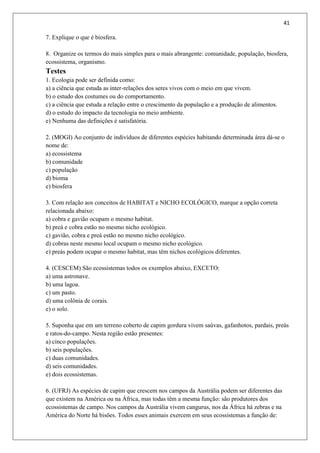 41
7. Explique o que é biosfera.
8. Organize os termos do mais simples para o mais abrangente: comunidade, população, biosfera,
ecossistema, organismo.
Testes
1. Ecologia pode ser definida como:
a) a ciência que estuda as inter-relações dos seres vivos com o meio em que vivem.
b) o estudo dos costumes ou do comportamento.
c) a ciência que estuda a relação entre o crescimento da população e a produção de alimentos.
d) o estudo do impacto da tecnologia no meio ambiente.
e) Nenhuma das definições é satisfatória.
2. (MOGI) Ao conjunto de indivíduos de diferentes espécies habitando determinada área dá-se o
nome de:
a) ecossistema
b) comunidade
c) população
d) bioma
e) biosfera
3. Com relação aos conceitos de HABITAT e NICHO ECOLÓGICO, marque a opção correta
relacionada abaixo:
a) cobra e gavião ocupam o mesmo habitat.
b) preá e cobra estão no mesmo nicho ecológico.
c) gavião, cobra e preá estão no mesmo nicho ecológico.
d) cobras neste mesmo local ocupam o mesmo nicho ecológico.
e) preás podem ocupar o mesmo habitat, mas têm nichos ecológicos diferentes.
4. (CESCEM) São ecossistemas todos os exemplos abaixo, EXCETO:
a) uma astronave.
b) uma lagoa.
c) um pasto.
d) uma colônia de corais.
e) o solo.
5. Suponha que em um terreno coberto de capim gordura vivem saúvas, gafanhotos, pardais, preás
e ratos-do-campo. Nesta região estão presentes:
a) cinco populações.
b) seis populações.
c) duas comunidades.
d) seis comunidades.
e) dois ecossistemas.
6. (UFRJ) As espécies de capim que crescem nos campos da Austrália podem ser diferentes das
que existem na América ou na África, mas todas têm a mesma função: são produtores dos
ecossistemas de campo. Nos campos da Austrália vivem cangurus, nos da África há zebras e na
América do Norte há bisões. Todos esses animais exercem em seus ecossistemas a função de:
 