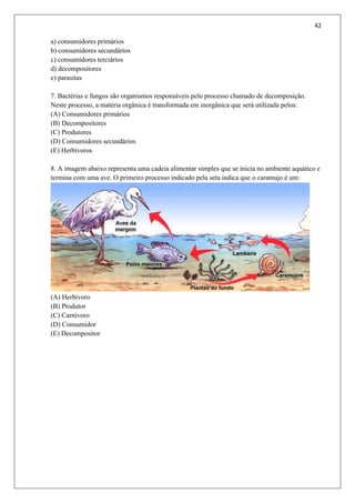 42
a) consumidores primários
b) consumidores secundários
c) consumidores terciários
d) decompositores
e) parasitas
7. Bactérias e fungos são organismos responsáveis pelo processo chamado de decomposição.
Neste processo, a matéria orgânica é transformada em inorgânica que será utilizada pelos:
(A) Consumidores primários
(B) Decompositores
(C) Produtores
(D) Consumidores secundários
(E) Herbívoros
8. A imagem abaixo representa uma cadeia alimentar simples que se inicia no ambiente aquático e
termina com uma ave. O primeiro processo indicado pela seta indica que o caramujo é um:
(A) Herbívoro
(B) Produtor
(C) Carnívoro
(D) Consumidor
(E) Decompositor
 