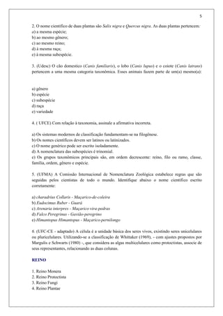 5
2. O nome científico de duas plantas são Salix nigra e Quercus nigra. As duas plantas pertencem:
a) a mesma espécie;
b) ao mesmo gênero;
c) ao mesmo reino;
d) à mesma raça;
e) à mesma subespécie.
3. (Udesc) O cão domestico (Canis familiaris), o lobo (Canis lupus) e o coiote (Canis latrans)
pertencem a uma mesma categoria taxonômica. Esses animais fazem parte de um(a) mesmo(a):
a) gênero
b) espécie
c) subespécie
d) raça
e) variedade
4. ( UFCE) Com relação à taxonomia, assinale a afirmativa incorreta.
a) Os sistemas modernos de classificação fundamentam-se na filogênese.
b) Os nomes científicos devem ser latinos ou latinizados.
c) O nome genérico pode ser escrito isoladamente.
d) A nomenclatura das subespécies é trinomial.
e) Os grupos taxonômicos principais são, em ordem decrescente: reino, filo ou ramo, classe,
família, ordem, gênero e espécie.
5. (UFMA) A Comissão Internacional de Nomenclatura Zoológica estabelece regras que são
seguidas pelos cientistas de todo o mundo. Identifique abaixo o nome científico escrito
corretamente:
a) charadrius Collaris - Maçarico-de-coleira
b) Eudocimus Ruber - Guará
c) Arenaria interpres - Maçarico vira-pedras
d) Falco Peregrinus - Gavião-peregrino
e) Himantopus Himantopus - Maçarico-pernilongo
6. (UFC-CE - adaptado) A célula é a unidade básica dos seres vivos, existindo seres unicelulares
ou pluricelulares. Utilizando-se a classificação de Whittaker (1969), - com ajustes propostos por
Margulis e Schwarts (1980) -, que considera as algas multicelulares como protoctistas, associe de
seus representantes, relacionando as duas colunas.
REINO
1. Reino Monera
2. Reino Protoctista
3. Reino Fungi
4. Reino Plantae
 