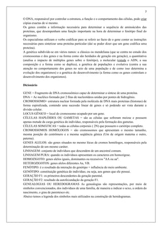 7
O DNA, responsável por controlar a estrutura, a função e o comportamento das células, pode criar
cópias exactas de si mesmo.
Os genes contêm a informação necessária para determinar a sequência de aminoácidos das
proteínas, que desempenham uma função importante na hora de determinar o fenótipo final do
organismo.
Os especialistas utilizam o verbo codificar para se referir ao facto de o gene conter as instruções
necessárias para sintetizar uma proteína particular (daí se poder dizer que um gene codifica uma
proteína).
A genética subdivide-se em vários ramos: a clássica ou mendeliana (que se centra no estudo dos
cromossomas e dos genes e na forma como são herdados de geração em geração), a quantitativa
(analisa o impacto de múltiplos genes sobre o fenótipo), a molecular (estuda o ADN, a sua
composição e a forma como se duplica), a genética de populações e evolutiva (centra a sua
atenção no comportamento dos genes no seio de uma população e de como isso determina a
evolução dos organismos) e a genética do desenvolvimento (a forma como os genes controlam o
desenvolvimento dos organismos).
Dicionário
GENE = Fragmento de DNA cromossômico capaz de determinar a síntese de uma proteína.
DNA = Ac nucléico formado por 2 fitas de nucleotídeos unidas por pontes de hidrogênio.
CROMOSSOMO= estrutura nuclear formada pela molécula de DNA mais proteínas (histonas) de
forma espiralizada, contendo uma sucessão linear de genes e só podendo ser vista durante a
divisão celular.
LOCUS GÊNICO = local do cromossomo ocupado por um gene.
CÉLULAS HAPLÓIDES OU GAMETAS = são as células que sofreram meiose e possuem
apenas metade da carga genética do indivíduo, responsáveis pela formação dos gametas.
CÉLULAS SOMÁTICAS = todas as células corporais ( 2N) que possuem o cariótipo completo.
CROMOSSOMOS HOMÓLOGOS = são cromossomos que apresentam o mesmo tamanho,
mesma posição do centrômero e a mesma seqüência gênica (Um de origem materna e outro,
paterna).
GENES ALELOS: são genes situados no mesmo lócus de cromos homólogos, responsáveis pela
determinação de um mesmo caráter.
LINHAGEM: conjunto de indivíduos que descendem de um ancestral comum.
LINHAGEM PURA: quando os indivíduos apresentam os caracteres em homozigose.
HOMOZIGOTO: genes alelos iguais, dominantes ou recessivos "AA ou aa".
HETEROZIGOTOS: genes alelos diferentes Aa, VB.
FENÓTIPO: é o resultado da interação do genótipo + influência do meio ambiente.
GENÓTIPO: constituição genética do indivíduo, ou seja, aos genes que ele possui.
GERAÇÃO F1: os primeiros descendentes da geração parental.
GERAÇÃO F2: resultado da autofecundação da geração F1.
GENEALOGIAS OU HEREDOGRAMAS As genealogias são representações, por meio de
símbolos convencionados, dos indivíduos de uma família, de maneira a indicar o sexo, a ordem do
nascimento, o grau de parentesco etc.
Abaixo temos a legenda dos símbolos mais utilizados na construção de heredogramas.
 