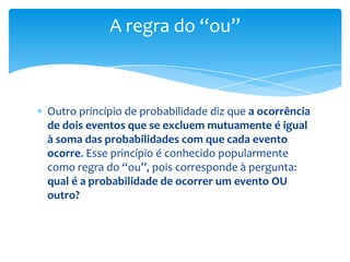 A regra do “ou”



Outro princípio de probabilidade diz que a ocorrência
de dois eventos que se excluem mutuamente é igual
à soma das probabilidades com que cada evento
ocorre. Esse princípio é conhecido popularmente
como regra do “ou”, pois corresponde à pergunta:
qual é a probabilidade de ocorrer um evento OU
outro?
 