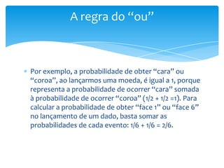 A regra do “ou”



Por exemplo, a probabilidade de obter “cara” ou
“coroa”, ao lançarmos uma moeda, é igual a 1, porque
representa a probabilidade de ocorrer “cara” somada
à probabilidade de ocorrer “coroa” (1/2 + 1/2 =1). Para
calcular a probabilidade de obter “face 1” ou “face 6”
no lançamento de um dado, basta somar as
probabilidades de cada evento: 1/6 + 1/6 = 2/6.
 