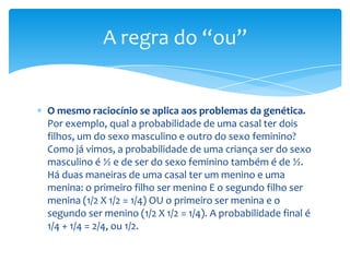 A regra do “ou”


O mesmo raciocínio se aplica aos problemas da genética.
Por exemplo, qual a probabilidade de uma casal ter dois
filhos, um do sexo masculino e outro do sexo feminino?
Como já vimos, a probabilidade de uma criança ser do sexo
masculino é ½ e de ser do sexo feminino também é de ½.
Há duas maneiras de uma casal ter um menino e uma
menina: o primeiro filho ser menino E o segundo filho ser
menina (1/2 X 1/2 = 1/4) OU o primeiro ser menina e o
segundo ser menino (1/2 X 1/2 = 1/4). A probabilidade final é
1/4 + 1/4 = 2/4, ou 1/2.
 