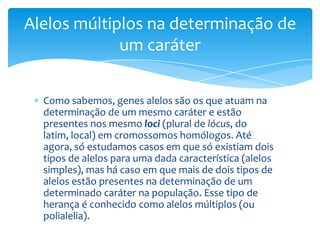 Alelos múltiplos na determinação de
             um caráter


  Como sabemos, genes alelos são os que atuam na
  determinação de um mesmo caráter e estão
  presentes nos mesmo loci (plural de lócus, do
  latim, local) em cromossomos homólogos. Até
  agora, só estudamos casos em que só existiam dois
  tipos de alelos para uma dada característica (alelos
  simples), mas há caso em que mais de dois tipos de
  alelos estão presentes na determinação de um
  determinado caráter na população. Esse tipo de
  herança é conhecido como alelos múltiplos (ou
  polialelia).
 