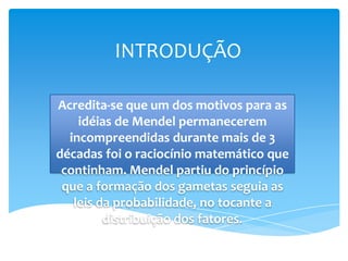 INTRODUÇÃO

Acredita-se que um dos motivos para as
    idéias de Mendel permanecerem
  incompreendidas durante mais de 3
décadas foi o raciocínio matemático que
 continham. Mendel partiu do princípio
 que a formação dos gametas seguia as
   leis da probabilidade, no tocante a
         distribuição dos fatores.
 