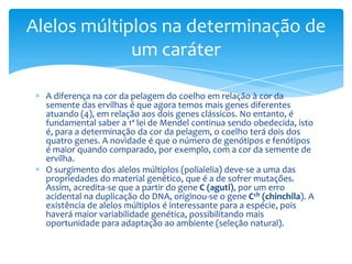 Alelos múltiplos na determinação de
             um caráter

  A diferença na cor da pelagem do coelho em relação à cor da
  semente das ervilhas é que agora temos mais genes diferentes
  atuando (4), em relação aos dois genes clássicos. No entanto, é
  fundamental saber a 1ª lei de Mendel continua sendo obedecida, isto
  é, para a determinação da cor da pelagem, o coelho terá dois dos
  quatro genes. A novidade é que o número de genótipos e fenótipos
  é maior quando comparado, por exemplo, com a cor da semente de
  ervilha.
  O surgimento dos alelos múltiplos (polialelia) deve-se a uma das
  propriedades do material genético, que é a de sofrer mutações.
  Assim, acredita-se que a partir do gene C (aguti), por um erro
  acidental na duplicação do DNA, originou-se o gene Cch (chinchila). A
  existência de alelos múltiplos é interessante para a espécie, pois
  haverá maior variabilidade genética, possibilitando mais
  oportunidade para adaptação ao ambiente (seleção natural).
 