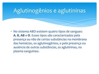 Aglutinogênios e aglutininas


No sistema ABO existem quatro tipos de sangues:
A, B, AB e O. Esses tipos são caracterizados pela
presença ou não de certas substâncias na membrana
das hemácias, os aglutinogênios, e pela presença ou
ausência de outras substâncias, as aglutininas, no
plasma sanguíneo.
 