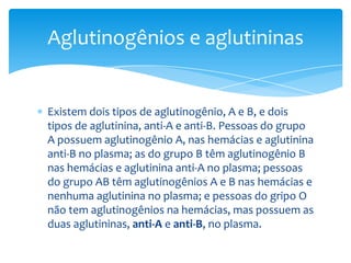 Aglutinogênios e aglutininas


Existem dois tipos de aglutinogênio, A e B, e dois
tipos de aglutinina, anti-A e anti-B. Pessoas do grupo
A possuem aglutinogênio A, nas hemácias e aglutinina
anti-B no plasma; as do grupo B têm aglutinogênio B
nas hemácias e aglutinina anti-A no plasma; pessoas
do grupo AB têm aglutinogênios A e B nas hemácias e
nenhuma aglutinina no plasma; e pessoas do gripo O
não tem aglutinogênios na hemácias, mas possuem as
duas aglutininas, anti-A e anti-B, no plasma.
 
