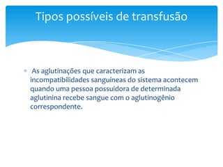 Tipos possíveis de transfusão



 As aglutinações que caracterizam as
incompatibilidades sanguíneas do sistema acontecem
quando uma pessoa possuidora de determinada
aglutinina recebe sangue com o aglutinogênio
correspondente.
 