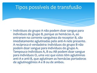 Tipos possíveis de transfusão



Indivíduos do grupo A não podem doar sangue para
indivíduos do grupo B, porque as hemácias A, ao
entrarem na corrente sanguínea do receptor B, são
imediatamente aglutinadas pelo anti-A nele presente.
A recíproca é verdadeira: indivíduos do grupo B não
podem doar sangue para indivíduos do grupo A.
Tampouco indivíduos A, B ou AB podem doar sangue
para indivíduos O, uma vez que estes têm aglutininas
anti-A e anti-B, que aglutinam as hemácias portadoras
de aglutinogênios A e B ou de ambos.
 