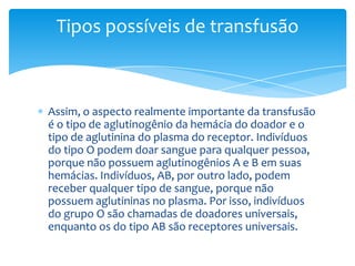 Tipos possíveis de transfusão



Assim, o aspecto realmente importante da transfusão
é o tipo de aglutinogênio da hemácia do doador e o
tipo de aglutinina do plasma do receptor. Indivíduos
do tipo O podem doar sangue para qualquer pessoa,
porque não possuem aglutinogênios A e B em suas
hemácias. Indivíduos, AB, por outro lado, podem
receber qualquer tipo de sangue, porque não
possuem aglutininas no plasma. Por isso, indivíduos
do grupo O são chamadas de doadores universais,
enquanto os do tipo AB são receptores universais.
 