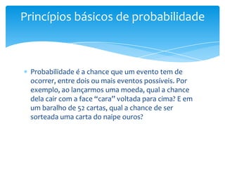 Princípios básicos de probabilidade



 Probabilidade é a chance que um evento tem de
 ocorrer, entre dois ou mais eventos possíveis. Por
 exemplo, ao lançarmos uma moeda, qual a chance
 dela cair com a face “cara” voltada para cima? E em
 um baralho de 52 cartas, qual a chance de ser
 sorteada uma carta do naipe ouros?
 