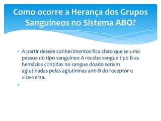 Como ocorre a Herança dos Grupos
  Sanguíneos no Sistema ABO?


  A partir desses conhecimentos fica claro que se uma
  pessoa do tipo sanguíneo A recebe sangue tipo B as
  hemácias contidas no sangue doado seriam
  aglutinadas pelas aglutininas anti-B do receptor e
  vice-versa.
 