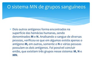 O sistema MN de grupos sanguíneos



  Dois outros antígenos forma encontrados na
  superfície das hemácias humanas, sendo
  denominados M e N. Analisando o sangue de diversas
  pessoas, verificou-se que em algumas existia apenas o
  antígeno M, em outras, somente o N e várias pessoas
  possuíam os dois antígenos. Foi possível concluir
  então, que existiam três grupos nesse sistema: M, N e
  MN.
 