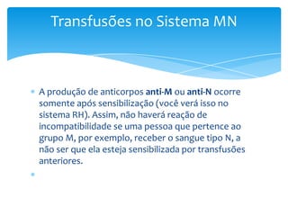 Transfusões no Sistema MN



A produção de anticorpos anti-M ou anti-N ocorre
somente após sensibilização (você verá isso no
sistema RH). Assim, não haverá reação de
incompatibilidade se uma pessoa que pertence ao
grupo M, por exemplo, receber o sangue tipo N, a
não ser que ela esteja sensibilizada por transfusões
anteriores.
 