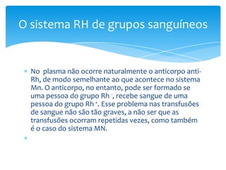 O sistema RH de grupos sanguíneos


  No plasma não ocorre naturalmente o anticorpo anti-
  Rh, de modo semelhante ao que acontece no sistema
  Mn. O anticorpo, no entanto, pode ser formado se
  uma pessoa do grupo Rh -, recebe sangue de uma
  pessoa do grupo Rh +. Esse problema nas transfusões
  de sangue não são tão graves, a não ser que as
  transfusões ocorram repetidas vezes, como também
  é o caso do sistema MN.
 