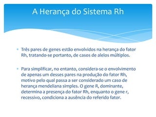 A Herança do Sistema Rh



Três pares de genes estão envolvidos na herança do fator
Rh, tratando-se portanto, de casos de alelos múltiplos.

Para simplificar, no entanto, considera-se o envolvimento
de apenas um desses pares na produção do fator Rh,
motivo pelo qual passa a ser considerado um caso de
herança mendeliana simples. O gene R, dominante,
determina a presença do fator Rh, enquanto o gene r,
recessivo, condiciona a ausência do referido fator.
 