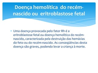 Doença hemolítica do recém-
nascido ou eritroblastose fetal


Uma doença provocada pelo fator Rh é a
eritroblastose fetal ou doença hemolítica do recém-
nascido, caracterizada pela destruição das hemácias
do feto ou do recém-nascido. As conseqüências desta
doença são graves, podendo levar a criança à morte.
 