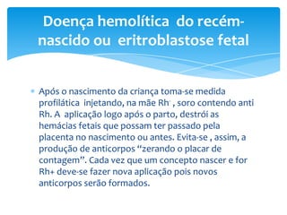 Doença hemolítica do recém-
nascido ou eritroblastose fetal


Após o nascimento da criança toma-se medida
profilática injetando, na mãe Rh- , soro contendo anti
Rh. A aplicação logo após o parto, destrói as
hemácias fetais que possam ter passado pela
placenta no nascimento ou antes. Evita-se , assim, a
produção de anticorpos “zerando o placar de
contagem”. Cada vez que um concepto nascer e for
Rh+ deve-se fazer nova aplicação pois novos
anticorpos serão formados.
 