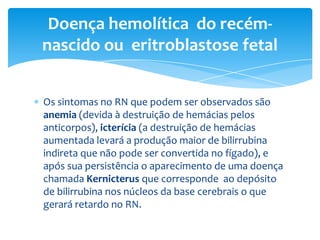 Doença hemolítica do recém-
nascido ou eritroblastose fetal


Os sintomas no RN que podem ser observados são
anemia (devida à destruição de hemácias pelos
anticorpos), icterícia (a destruição de hemácias
aumentada levará a produção maior de bilirrubina
indireta que não pode ser convertida no fígado), e
após sua persistência o aparecimento de uma doença
chamada Kernicterus que corresponde ao depósito
de bilirrubina nos núcleos da base cerebrais o que
gerará retardo no RN.
 