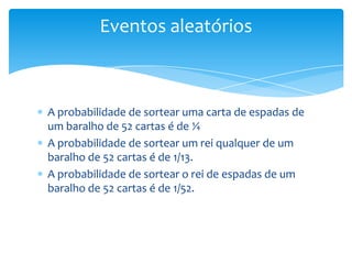 Eventos aleatórios



A probabilidade de sortear uma carta de espadas de
um baralho de 52 cartas é de ¼
A probabilidade de sortear um rei qualquer de um
baralho de 52 cartas é de 1/13.
A probabilidade de sortear o rei de espadas de um
baralho de 52 cartas é de 1/52.
 