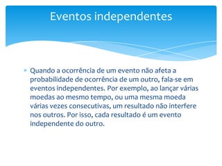 Eventos independentes



Quando a ocorrência de um evento não afeta a
probabilidade de ocorrência de um outro, fala-se em
eventos independentes. Por exemplo, ao lançar várias
moedas ao mesmo tempo, ou uma mesma moeda
várias vezes consecutivas, um resultado não interfere
nos outros. Por isso, cada resultado é um evento
independente do outro.
 