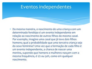Eventos independentes



Da mesma maneira, o nascimento de uma criança com um
determinado fenótipo é um evento independente em
relação ao nascimento de outros filhos do mesmo casal.
Por exemplo, imagine uma casal que já teve dois filhos
homens; qual a probabilidade que uma terceira criança seja
do sexo feminino? Uma vez que a formação de cada filho é
um evento independente, a chance de nascer uma
menina, supondo que homens e mulheres nasçam com a
mesma frequência, é 1/2 ou 50%, como em qualquer
nascimento.
 