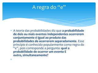 A regra do “e”



A teoria das probabilidades diz que a probabilidade
de dois ou mais eventos independentes ocorrerem
conjuntamente é igual ao produto das
probabilidades de ocorrerem separadamente. Esse
princípio é conhecido popularmente como regra do
“e”, pois corresponde a pergunta: qual a
probabilidade de ocorrer um evento E
outro, simultaneamente?
 