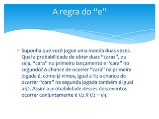 A regra do “e”



Suponha que você jogue uma moeda duas vezes.
Qual a probabilidade de obter duas “caras”, ou
seja, “cara” no primeiro lançamento e “cara” no
segundo? A chance de ocorrer “cara” na primeira
jogada é, como já vimos, igual a ½; a chance de
ocorrer “cara” na segunda jogada também é igual
a1/2. Assim a probabilidade desses dois eventos
ocorrer conjuntamente é 1/2 X 1/2 = 1/4.
 