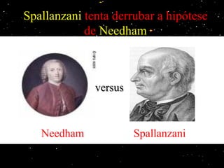 Spallanzani tenta derrubar a hipótese
                  de Needham
Spallanzani mostrou que os micróbios têm origem no ar e que podem ser eliminados
por fervura. Seu intuito era derrubar as idéias de John Needham, que através de seus
experimentos havia "comprovado" que a vida poderia surgir espontaneamente de um
  caldo nutritivo, colocado em um recipiente vedado e aquecido até sua fervura. O
   problema do experimento de Needham eram os recipientes, que não foram bem
    vedados, permitindo a entrada de microorganismos e a contaminação do caldo
                                   versus
   nutritivo, e uma fervura rápida, que possivelmente não haveria matado todos os
  microrganismos que já estavam no caldo nutritivo. Spallanzani mostra que com os
 recipientes vedados de outra maneira mais eficiente e realizando a fervura por mais
tempo, a vida não surge espontâneamente. Porém Needham retruca dizendo que com
aquela fervura de Spallanzani havia acabado com o ar dos recipientes (acabou com o
                princípio ativo), impossibilitando o surgimento da vida.
             Needham                              Spallanzani
 
