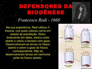 DEFENSORES DA
             BIOGÊNESE
          Francesco Redi - 1668
 Na sua experiência, Redi utilizou 3 
frascos, nos quais colocou carne em 
      estado de putrefação. Selou 
  fortemente um deles, deixou outro 
aberto e cobriu o terceiro com gaze. 
 Desenvolveram-se larvas no frasco 
   aberto e sobre a gaze do frasco 
        correspondente. Não se 
 desenvolveram larvas em nenhuma 
        parte do frasco selado. 
 