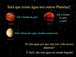 Será que existe água nos outros Planetas?
                                                 Sob a forma
           Sob a forma de gelo                     de gelo
                                                   e vapor
Júpiter                                 Marte



          Sob a forma de vapor, (ácidos corrosivos)

Vênus

                   Se tem água por que não tem vida nesses
                                  planetas?
                    É fácil, não tem água no estado líquido!
 