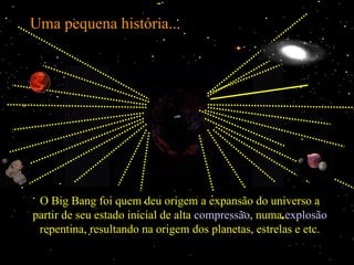 Uma pequena história...




 O Big Bang foi quem deu origem a expansão do universo a
partir de seu estado inicial de alta compressão, numa explosão
 repentina, resultando na origem dos planetas, estrelas e etc.
 