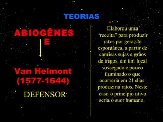 TEORIAS
                     Elaborou uma
ABIOGÊNES      “receita” para produzir
     E            ratos por geração
               espontânea, a partir de
                camisas sujas e grãos
               de trigos, em um local
                 sossegado e pouco
Van Helmont        iluminado o que
(1577-1644)     ocorreria em 21 dias.
               produziria ratos. Neste
 DEFENSOR       caso o princípio ativo
                seria o suor humano.
 