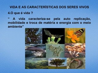 VIDA E AS CARACTERÍSTICAS DOS SERES VIVOS
4.O que é vida ?
“ A vida caracteriza-se pela auto replicação,
mobilidade e troca de matéria e energia com o meio
ambiente”
 