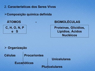 2. Características dos Seres Vivos

Composição química definida

 ÁTOMOS               -           BIOMOLÉCULAS
C, H, O, N, P                     Proteínas, Glicídios,
    e S                             Lipídios, Ácidos
                                       Nucléicos


 Organização

Células         Procariontes
                                Unicelulares
      Eucarióticas
                          Pluricelulares
 