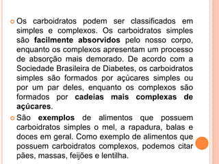  Os carboidratos podem ser classificados em
simples e complexos. Os carboidratos simples
são facilmente absorvidos pelo nosso corpo,
enquanto os complexos apresentam um processo
de absorção mais demorado. De acordo com a
Sociedade Brasileira de Diabetes, os carboidratos
simples são formados por açúcares simples ou
por um par deles, enquanto os complexos são
formados por cadeias mais complexas de
açúcares.
 São exemplos de alimentos que possuem
carboidratos simples o mel, a rapadura, balas e
doces em geral. Como exemplo de alimentos que
possuem carboidratos complexos, podemos citar
pães, massas, feijões e lentilha.
 