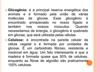  Glicogênio: é a principal reserva energética dos
animais e é formado pela união de várias
moléculas de glicose. Esse glicogênio é
encontrado armazenado no nosso fígado e
também nos nossos músculos. Quando
necessitamos de energia, o glicogênio é quebrado
em glicose, que será utilizada pelas células.
 Celulose: é encontrada na parede celular da
célula vegetal e é formada por unidades de
glicose. É um carboidrato fibroso, resistente e
insolúvel em água. Um fato interessante é que a
madeira é formada quase que 50% de celulose,
enquanto as fibras de algodão são praticamente
100% celulose.
 