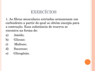 EXERCÍCIOS
1. As fibras musculares estriadas armazenam um
carboidrato a partir do qual se obtém energia para
a contração. Essa substância de reserva se
encontra na forma de:
a) Amido;
b) Glicose;
c) Maltose;
d) Sacarose;
e) Glicogênio.
 