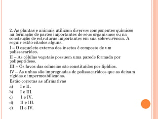 2. As plantas e animais utilizam diversos componentes químicos
na formação de partes importantes de seus organismos ou na
construção de estruturas importantes em sua sobrevivência. A
seguir estão citados alguns:
I – O esqueleto externo dos insetos é composto de um
polissacarídeo.
II – As células vegetais possuem uma parede formada por
polipeptídeos.
III – Os favos das colmeias são constituídos por lipídios.
IV – As unhas são impregnadas de polissacarídeos que as deixam
rígidas e impermeabilizadas.
Estão corretas as afirmativas
a) I e II.
b) I e III.
c) I e IV.
d) II e III.
e) II e IV.
 