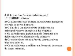 3. Sobre as funções dos carboidratos é
INCORRETO afirmar
a) Os alimentos que contém carboidratos fornecem
energia ao corpo humano.
b) O amido é um carboidrato considerado a
principal reserva energética dos vegetais.
c) Os carboidratos participam da formação dos
ácidos nucleicos, chamados de pentoses.
d) Os carboidratos têm a função estrutural em
algumas células.
e) Os carboidratos auxiliam na formação dos ossos
do corpo humano.
 