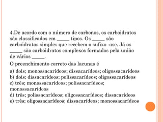 4.De acordo com o número de carbonos, os carboidratos
são classificados em _____ tipos. Os _____ são
carboidratos simples que recebem o sufixo -ose. Já os
_____ são carboidratos complexos formados pela união
de vários _____.
O preenchimento correto das lacunas é
a) dois; monossacarídeos; dissacarídeos; oligossacarídeos
b) dois; dissacarídeos; polissacarídeos; oligossacarídeos
c) três; monossacarídeos; polissacarídeos;
monossacarídeos
d) três; polissacarídeos; oligossacarídeos; dissacarídeos
e) três; oligossacarídeos; dissacarídeos; monossacarídeos
 