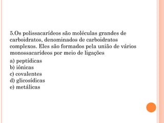 5.Os polissacarídeos são moléculas grandes de
carboidratos, denominados de carboidratos
complexos. Eles são formados pela união de vários
monossacarídeos por meio de ligações
a) peptídicas
b) iônicas
c) covalentes
d) glicosídicas
e) metálicas
 