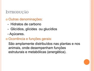 INTRODUÇÃO
 Outras denominações:
- Hidratos de carbono
- Glicídios, glícides ou glucídios
- Açúcares.
 Ocorrência e funções gerais:
São amplamente distribuídos nas plantas e nos
animais, onde desempenham funções
estruturais e metabólicas (energética).
 