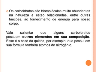 Os carboidratos são biomoléculas muito abundantes
na natureza e estão relacionadas, entre outras
funções, ao fornecimento de energia para nosso
corpo.
Vale salientar que alguns carboidratos
possuem outros elementos em sua composição.
Esse é o caso da quitina, por exemplo, que possui em
sua fórmula também átomos de nitrogênio.
 