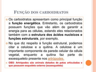 FUNÇÃO DOS CARBOIDRATOS
 Os carboidratos apresentam como principal função
a função energética. Entretanto, os carboidratos
possuem funções que vão além de garantir a
energia para as células, estando eles relacionados
também com a estrutura dos ácidos nucleicos e
funções estruturais, por exemplo.
 No que diz respeito à função estrutural, podemos
citar a celulose e a quitina. A celulose é um
importante componente da parede celular da célula
vegetal, enquanto a quitina faz parte do
exoesqueleto presente nos artrópodes.
 OBS: Artrópodes são animais dotados de patas articuladas e
que possuem esqueleto externo (exoesqueleto)
 