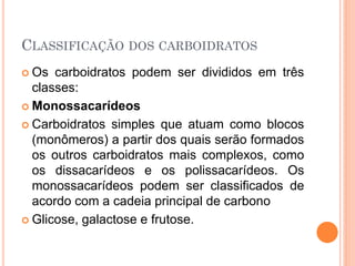CLASSIFICAÇÃO DOS CARBOIDRATOS
 Os carboidratos podem ser divididos em três
classes:
 Monossacarídeos
 Carboidratos simples que atuam como blocos
(monômeros) a partir dos quais serão formados
os outros carboidratos mais complexos, como
os dissacarídeos e os polissacarídeos. Os
monossacarídeos podem ser classificados de
acordo com a cadeia principal de carbono
 Glicose, galactose e frutose.
 