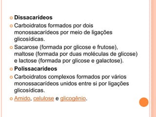  Dissacarídeos
 Carboidratos formados por dois
monossacarídeos por meio de ligações
glicosídicas.
 Sacarose (formada por glicose e frutose),
maltose (formada por duas moléculas de glicose)
e lactose (formada por glicose e galactose).
 Polissacarídeos
 Carboidratos complexos formados por vários
monossacarídeos unidos entre si por ligações
glicosídicas.
 Amido, celulose e glicogênio.
 