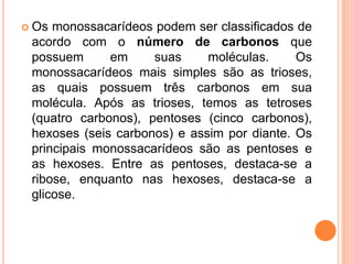  Os monossacarídeos podem ser classificados de
acordo com o número de carbonos que
possuem em suas moléculas. Os
monossacarídeos mais simples são as trioses,
as quais possuem três carbonos em sua
molécula. Após as trioses, temos as tetroses
(quatro carbonos), pentoses (cinco carbonos),
hexoses (seis carbonos) e assim por diante. Os
principais monossacarídeos são as pentoses e
as hexoses. Entre as pentoses, destaca-se a
ribose, enquanto nas hexoses, destaca-se a
glicose.
 